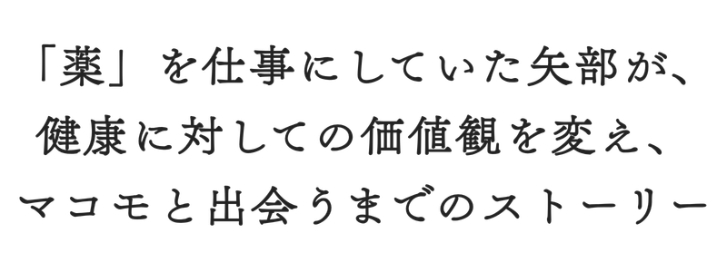「薬」を仕事にしていた矢部が、
健康に対しての価値観を変え、
マコモと出会うまでのストーリー