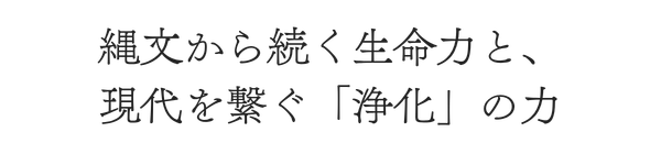 縄文から続く生命力と、
現代を繋ぐ「浄化」の力